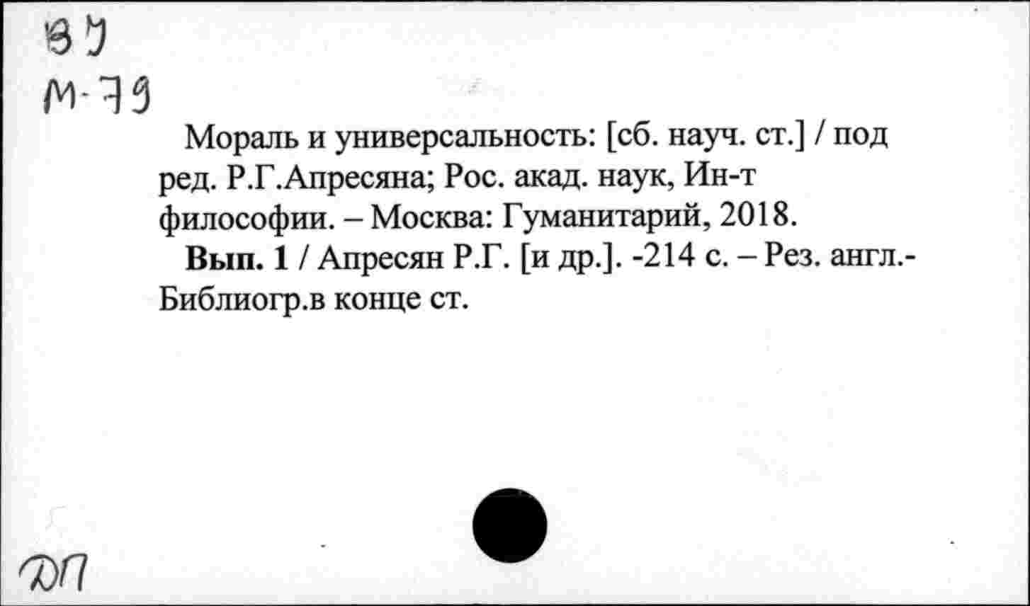 ﻿65 мчз
Мораль и универсальность: [сб. науч, ст.] / под ред. Р.Г.Апресяна; Рос. акад, наук, Ин-т философии. - Москва: Гуманитарий, 2018.
Вып. 1 / Апресян Р.Г. [и др.]. -214 с. - Рез. англ.-Библиогр.в конце ст.
Ф/7